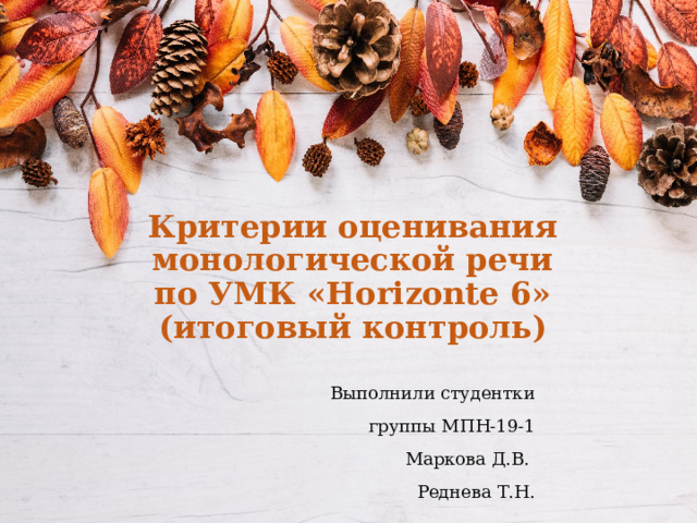 Критерии оценивания монологической речи по УМК «Horizonte 6» (итоговый контроль) Выполнили студентки группы МПН-19-1 Маркова Д.В. Реднева Т.Н. 