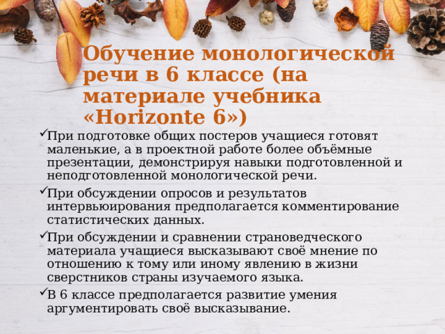Обучение монологической речи в 6 классе (на материале учебника «Horizonte 6») При подготовке общих постеров учащиеся готовят маленькие, а в проектной работе более объёмные презентации, демонстрируя навыки подготовленной и неподготовленной монологической речи. При обсуждении опросов и результатов интервьюирования предполагается комментирование статистических данных. При обсуждении и сравнении страноведческого материала учащиеся высказывают своё мнение по отношению к тому или иному явлению в жизни сверстников страны изучаемого языка. В 6 классе предполагается развитие умения аргументировать своё высказывание. 