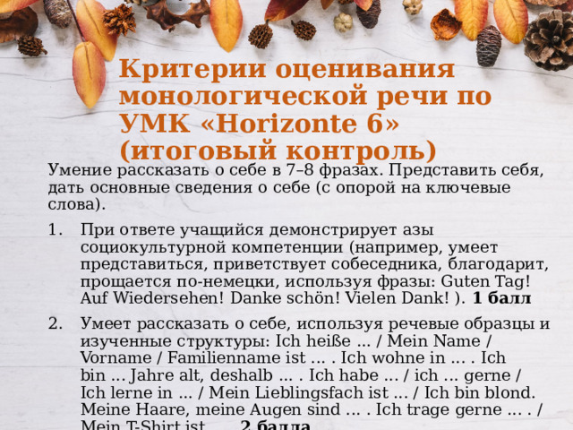 Критерии оценивания монологической речи по УМК «Horizonte 6» (итоговый контроль) Умение рассказать о себе в 7–8 фразах. Представить себя, дать основные сведения о себе (с опорой на ключевые слова). При ответе учащийся демонстрирует азы социокультурной компетенции (например, умеет представиться, приветствует собеседника, благодарит, прощается по-немецки, используя фразы: Guten Tag! Auf Wiedersehen! Danke schön! Vielen Dank! ). 1 балл Умеет рассказать о себе, используя речевые образцы и изученные структуры: Ich heiße ... / Mein Name / Vorname / Familienname ist ... . Ich wohne in ... . Ich bin ... Jahre alt, deshalb ... . Ich habe ... / ich ... gerne / Ich lerne in ... / Mein Lieblingsfach ist ... / Ich bin blond. Meine Haare, meine Augen sind ... . Ich trage gerne ... . / Mein T-Shirt ist ... . 2 балла 