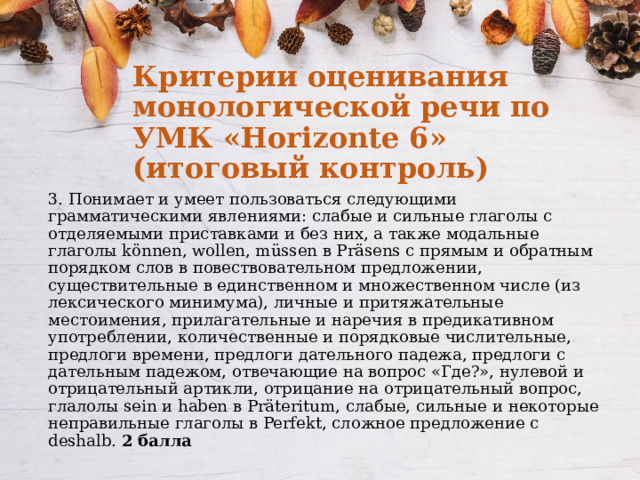 Критерии оценивания монологической речи по УМК «Horizonte 6» (итоговый контроль) 3. Понимает и умеет пользоваться следующими грамматическими явлениями: cлабые и сильные глаголы с отделяемыми приставками и без них, а также модальные глаголы können, wollen, müssen в Präsens с прямым и обратным порядком слов в повествовательном предложении, существительные в единственном и множественном числе (из лексического минимума), личные и притяжательные местоимения, прилагательные и наречия в предикативном употреблении, количественные и порядковые числительные, предлоги времени, предлоги дательного падежа, предлоги с дательным падежом, отвечающие на вопрос «Где?», нулевой и отрицательный артикли, отрицание на отрицательный вопрос, глалолы sein и haben в Präteritum, слабые, сильные и некоторые неправильные глаголы в Perfekt, сложное предложение с deshalb. 2 балла 
