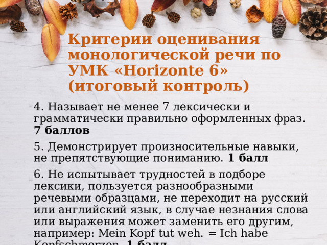 Критерии оценивания монологической речи по УМК «Horizonte 6» (итоговый контроль) 4. Называет не менее 7 лексически и грамматически правильно оформленных фраз. 7 баллов 5. Демонстрирует произносительные навыки, не препятствующие пониманию. 1 балл 6. Не испытывает трудностей в подборе лексики, пользуется разнообразными речевыми образцами, не переходит на русский или английский язык, в случае незнания слова или выражения может заменить его другим, например: Mein Kopf tut weh. = Ich habe Kopfschmerzen. 1 балл 