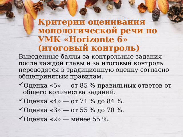 Критерии оценивания монологической речи по УМК «Horizonte 6» (итоговый контроль) Выведенные баллы за контрольные задания после каждой главы и за итоговый контроль переводятся в традиционную оценку согласно общепринятым правилам. Оценка «5» — от 85 % правильных ответов от общего количества заданий. Оценка «4» — от 71 % до 84 %. Оценка «3» — от 55 % до 70 %. Оценка «2» — менее 55 %. 
