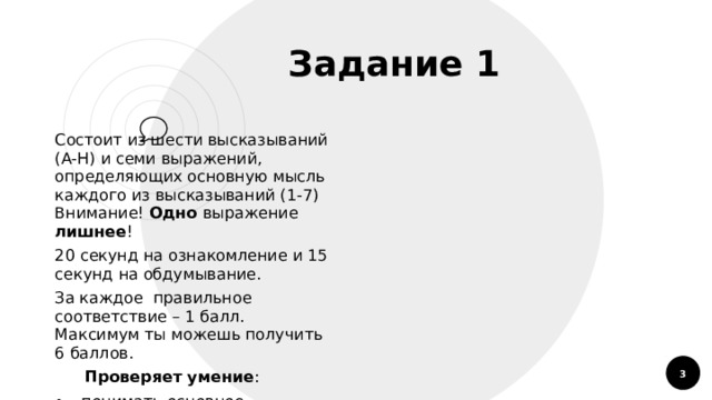  Задание 1 Состоит из шести высказываний (А-Н) и семи выражений, определяющих основную мысль каждого из высказываний (1-7)  Внимание! Одно выражение лишнее ! 20 секунд на ознакомление и 15 секунд на обдумывание. За каждое правильное соответствие – 1 балл. Максимум ты можешь получить 6 баллов.  Проверяет умение : понимать основное содержание или главную мысль услышанного текста  