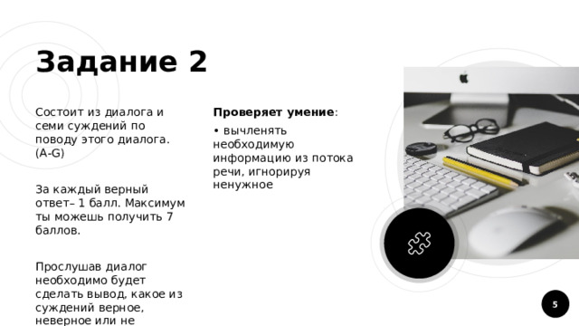 Задание 2 Состоит из диалога и семи суждений по поводу этого диалога. (A-G) Проверяет умение :  вычленять необходимую информацию из потока речи, игнорируя ненужное За каждый верный ответ– 1 балл. Максимум ты можешь получить 7 баллов. Прослушав диалог необходимо будет сделать вывод, какое из суждений верное, неверное или не упомянуто в диалоге.  