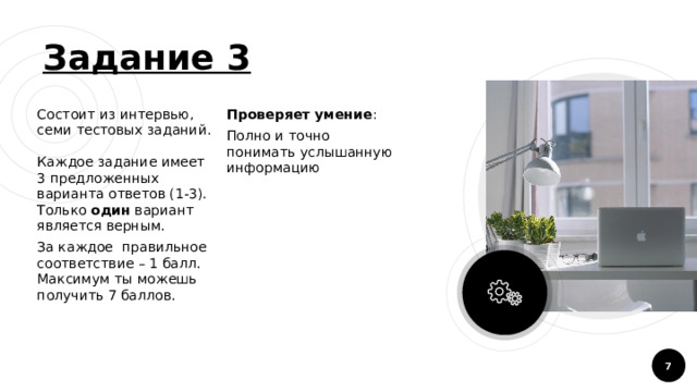 Задание 3 Состоит из интервью, семи тестовых заданий.  Каждое задание имеет 3 предложенных варианта ответов (1-3). Только один вариант является верным. За каждое правильное соответствие – 1 балл. Максимум ты можешь получить 7 баллов. Проверяет умение : Полно и точно понимать услышанную информацию  