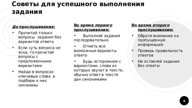 Советы для успешного выполнения задания Во время первого прослушивания: Во время второго прослушивания:  Выполняй задания последовательно  Отметь все возможные варианты ответа  Будь осторожнее с вариантами, слова из которых звучат в тексте, обычно ответ в тексте дан синонимами Обрати внимание на пропущенную информацию Проверь правильность ответов Не оставляй задания без ответа ! До прослушивания: Прочитай только вопросы задания без вариантов ответа Если суть вопроса не ясна, то прочитай вопросы с предложенными вариантами Найди в вопросах ключевые слова и подбери к них синонимы  