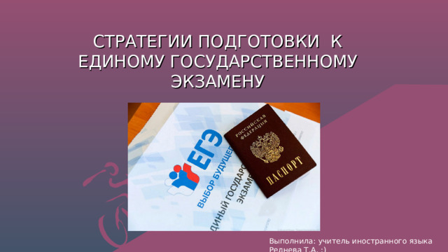 СТРАТЕГИИ ПОДГОТОВКИ К ЕДИНОМУ ГОСУДАРСТВЕННОМУ ЭКЗАМЕНУ Выполнила: учитель иностранного языка Реднева Т.А. :) 