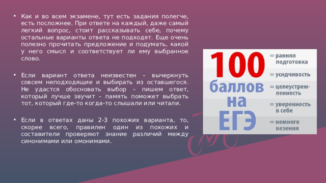 Как и во всем экзамене, тут есть задания полегче, есть посложнее. При ответе на каждый, даже самый легкий вопрос, стоит рассказывать себе, почему остальные варианты ответа не подходят. Еще очень полезно прочитать предложение и подумать, какой у него смысл и соответствует ли ему выбранное слово.  Если вариант ответа неизвестен – вычеркнуть совсем неподходящие и выбирать из оставшегося. Не удастся обосновать выбор – пишем ответ, который лучше звучит – память поможет выбрать тот, который где-то когда-то слышали или читали.  Если в ответах даны 2-3 похожих варианта, то, скорее всего, правилен один из похожих и составители проверяют знание различий между синонимами или омонимами. 