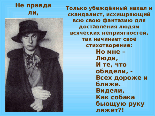 Я – нахал, для которого высшее удовольствие ввалиться, напялив жёлтую кофту , в сборище людей, благополучно берегущих под чинными сюртуками, фраками и пиджаками скромность и приличие. Я – циник , от одного взгляда которого на платье у оглядываемых надолго остаются сальные пятна величиною приблизительно в десертную тарелку.  
