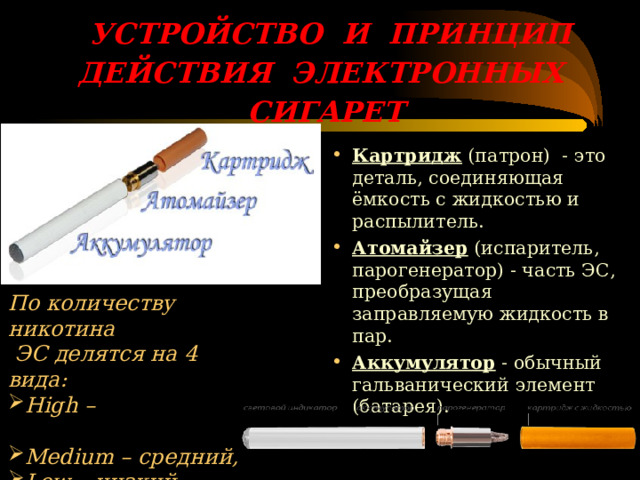  УСТРОЙСТВО И ПРИНЦИП ДЕЙСТВИЯ ЭЛЕКТРОННЫХ СИГАРЕТ   Картридж (патрон) - это деталь, соединяющая ёмкость с жидкостью и распылитель. Атомайзер (испаритель, парогенератор) - часть ЭС, преобразущая заправляемую жидкость в пар. Аккумулятор - обычный гальванический элемент (батарея). По количеству никотина  ЭС делятся на 4 вида: High – высокий уровень, Medium – средний, Low – низкий, No – безникотиновые. 