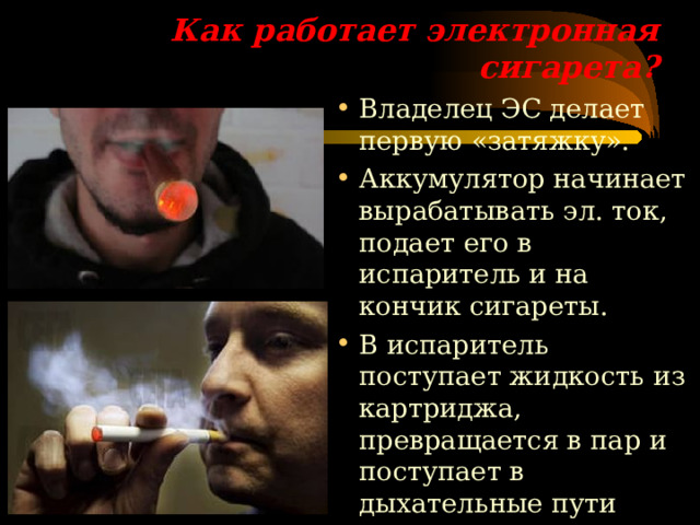 Как работает электронная сигарета? Владелец ЭС делает первую «затяжку». Аккумулятор начинает вырабатывать эл. ток, подает его в испаритель и на кончик сигареты. В испаритель поступает жидкость из картриджа, превращается в пар и поступает в дыхательные пути курильщика.   ре  