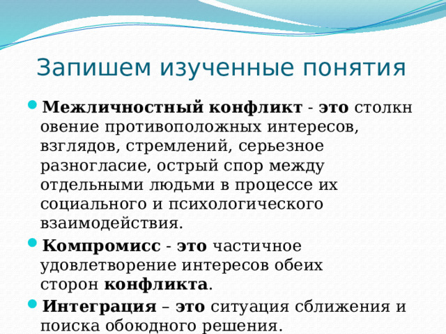 Запишем изученные понятия Межличностный   конфликт  -  это  столкновение противоположных интересов, взглядов, стремлений, серьезное разногласие, острый спор между отдельными людьми в процессе их социального и психологического взаимодействия. Компромисс  -  это  частичное удовлетворение интересов обеих сторон  конфликта . Интеграция – это  ситуация сближения и поиска обоюдного решения. 