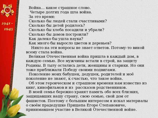 Война… какое страшное слово.  Четыре долгих года шла война. За это время: Сколько бы людей стали счастливыми? Сколько бы детей родилось? Сколько бы хлеба посадили и убрали? Сколько бы домов построили? Как далеко бы ушла наука? Как много бы выросло цветов и деревьев?  Никто на эти вопросы не знает ответов. Потому-то виной всему стала война. Великая Отечественная война пришла в каждый дом, в каждую семью. Все мужчины встали в строй, на защиту Родины. В тылу остались дети, женщины и старики. Но они тоже приближали Победу своими подвигами. Поколение моих бабушек, дедушек, родителей и моё поколение не знают, к счастью, что такое война.  Об этом героическом и страшном времени нам известно из книг, кинофильмов и из рассказов родственников. В моей семье бережно хранят память обо всех близких, защищавших нашу страну, свою семью, свой дом от фашистов. Поэтому с большим интересом я искал материалы о своём прадедушке Прищепа Егоре Степановиче, принимавшем участие в Великой Отечественной войне. 