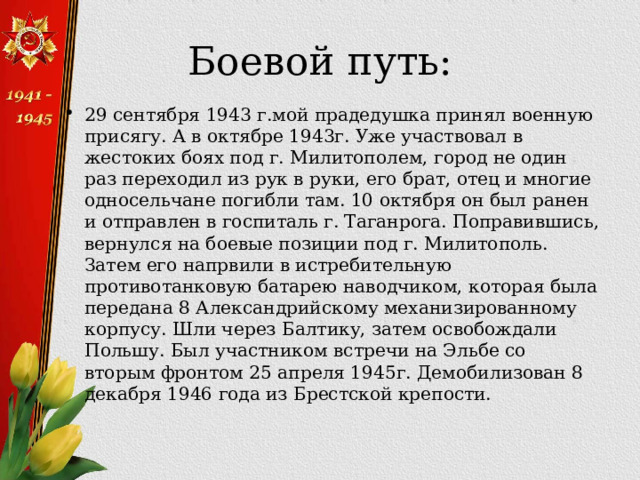Боевой путь: 29 сентября 1943 г.мой прадедушка принял военную присягу. А в октябре 1943г. Уже участвовал в жестоких боях под г. Милитополем, город не один раз переходил из рук в руки, его брат, отец и многие односельчане погибли там. 10 октября он был ранен и отправлен в госпиталь г. Таганрога. Поправившись, вернулся на боевые позиции под г. Милитополь. Затем его напрвили в истребительную противотанковую батарею наводчиком, которая была передана 8 Александрийскому механизированному корпусу. Шли через Балтику, затем освобождали Польшу. Был участником встречи на Эльбе со вторым фронтом 25 апреля 1945г. Демобилизован 8 декабря 1946 года из Брестской крепости. 
