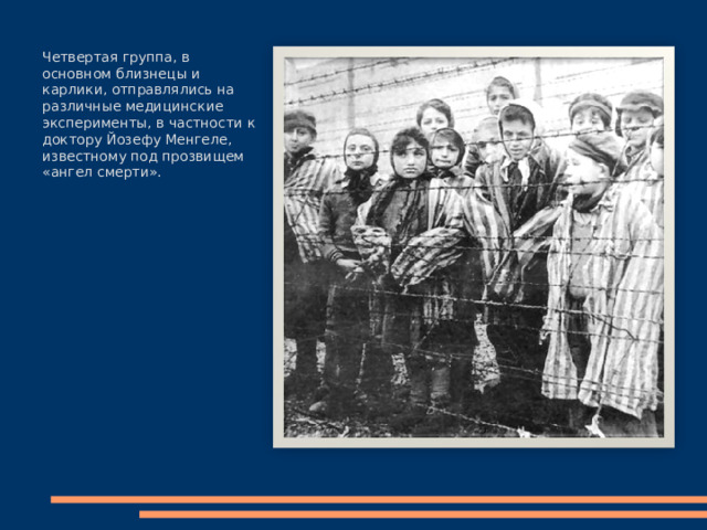 Четвертая группа, в основном близнецы и карлики, отправлялись на различные медицинские эксперименты, в частности к доктору Йозефу Менгеле, известному под прозвищем «ангел смерти». 
