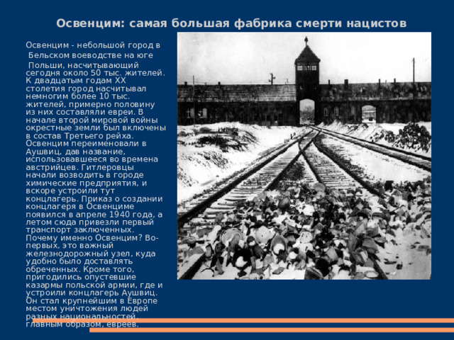 Освенцим: самая большая фабрика смерти нацистов Освенцим - небольшой город в  Бельском воеводстве на юге  Польши, насчитывающий сегодня около 50 тыс. жителей. К двадцатым годам ХХ столетия город насчитывал немногим более 10 тыс. жителей, примерно половину из них составляли евреи. В начале второй мировой войны окрестные земли был включены в состав Третьего рейха. Освенцим переименовали в Аушвиц, дав название, использовавшееся во времена австрийцев. Гитлеровцы начали возводить в городе химические предприятия, и вскоре устроили тут концлагерь. Приказ о создании концлагеря в Освенциме появился в апреле 1940 года, а летом сюда привезли первый транспорт заключенных. Почему именно Освенцим? Во-первых, это важный железнодорожный узел, куда удобно было доставлять обреченных. Кроме того, пригодились опустевшие казармы польской армии, где и устроили концлагерь Аушвиц. Он стал крупнейшим в Европе местом уничтожения людей разных национальностей, главным образом, евреев. 