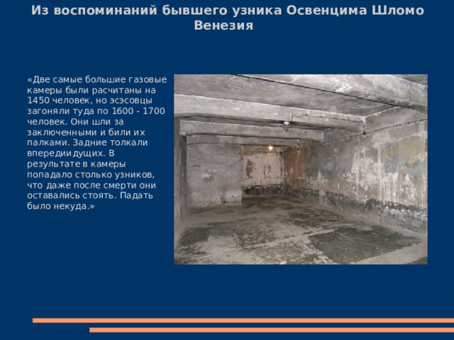 Из воспоминаний бывшего узника Освенцима Шломо Венезия   «Две самые большие газовые камеры были расчитаны на 1450 человек, но эсэсовцы загоняли туда по 1600 - 1700 человек. Они шли за заключенными и били их палками. Задние толкали впередиидущих. В результате в камеры попадало столько узников, что даже после смерти они оставались стоять. Падать было некуда.» 