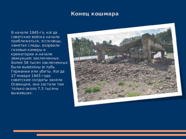 Конец кошмара В начале 1945-го, когда советские войска начали приближаться, эссэсовцы, заметая следы, взорвали газовые камеры и крематории и начали эвакуацию заключенных. Более 58 тысяч заключенных были вывезены вглубь Германии или убиты. Когда 27 января 1945 года советские солдаты заняли Освенцим, они застали там только около 7,5 тысячи выживших. 