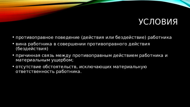Условия противоправное поведение (действия или бездействие) работника вина работника в совершении противоправного действия (бездействия) причинная связь между противоправным действием работника и материальным ущербом; отсутствие обстоятельств, исключающих материальную ответственность работника. 