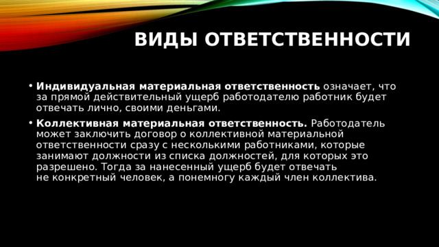 Виды ответственности   Индивидуальная материальная ответственность  означает, что за прямой действительный ущерб работодателю работник будет отвечать лично, своими деньгами. Коллективная материальная ответственность.  Работодатель может заключить договор о коллективной материальной ответственности сразу с несколькими работниками, которые занимают должности из списка должностей, для которых это разрешено. Тогда за нанесенный ущерб будет отвечать не конкретный человек, а понемногу каждый член коллектива. 
