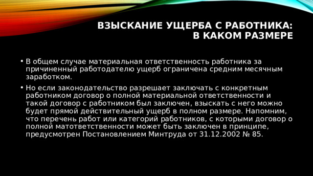 Взыскание ущерба с работника: в каком размере   В общем случае материальная ответственность работника за причиненный работодателю ущерб ограничена средним месячным заработком. Но если законодательство разрешает заключать с конкретным работником договор о полной материальной ответственности и такой договор с работником был заключен, взыскать с него можно будет прямой действительный ущерб в полном размере. Напомним, что перечень работ или категорий работников, с которыми договор о полной матответственности может быть заключен в принципе, предусмотрен Постановлением Минтруда от 31.12.2002 № 85. 