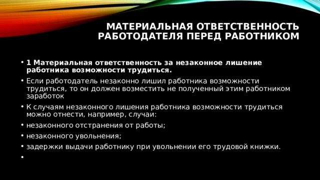 Материальная ответственность работодателя перед работником   1 Материальная ответственность за незаконное лишение работника возможности трудиться. Если работодатель незаконно лишил работника возможности трудиться, то он должен возместить не полученный этим работником заработок К случаям незаконного лишения работника возможности трудиться можно отнести, например, случаи: незаконного отстранения от работы; незаконного увольнения; задержки выдачи работнику при увольнении его трудовой книжки.   