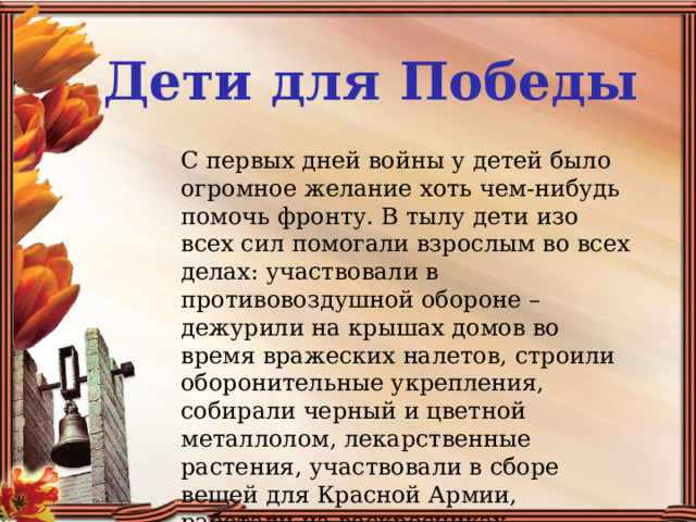 Дети для Победы С первых дней войны у детей было огромное желание хоть чем-нибудь помочь фронту. В тылу дети изо всех сил помогали взрослым во всех делах: участвовали в противовоздушной обороне – дежурили на крышах домов во время вражеских налетов, строили оборонительные укрепления, собирали черный и цветной металлолом, лекарственные растения, участвовали в сборе вещей для Красной Армии, работали на воскресниках. 