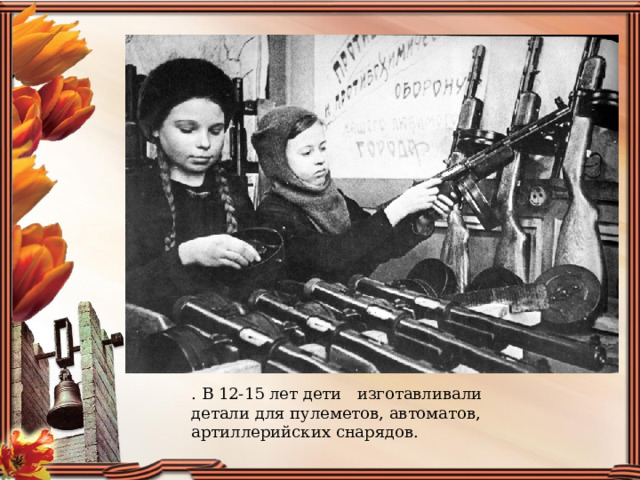 . В 12-15 лет дети   изготавливали  детали для пулеметов, автоматов, артиллерийских снарядов. 