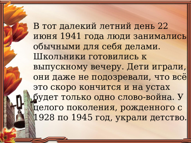 В тот далекий летний день 22 июня 1941 года люди занимались обычными для себя делами. Школьники готовились к выпускному вечеру. Дети играли, они даже не подозревали, что всё это скоро кончится и на устах будет только одно слово-война. У целого поколения, рожденного с 1928 по 1945 год, украли детство. 