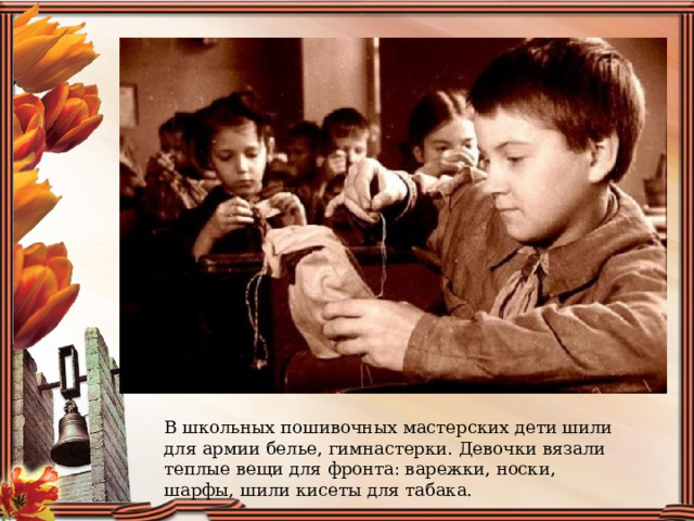 В школьных пошивочных мастерских дети шили для армии белье, гимнастерки. Девочки вязали теплые вещи для фронта: варежки, носки, шарфы, шили кисеты для табака. 