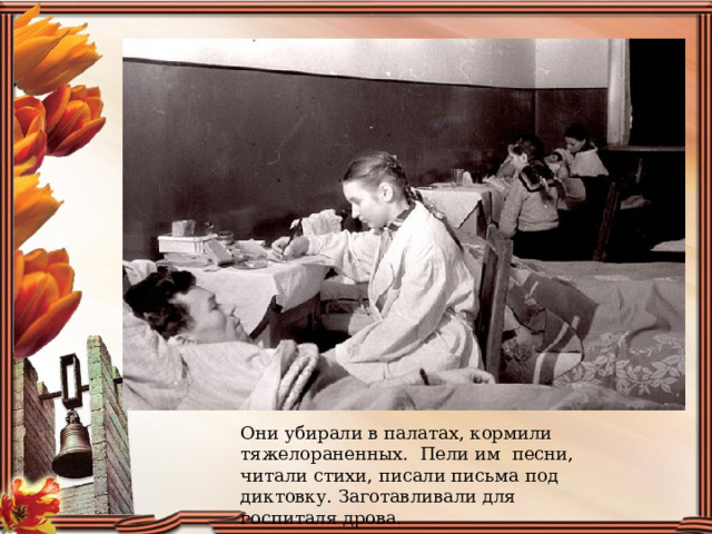 Они убирали в палатах, кормили тяжелораненных.  Пели им  песни, читали стихи, писали письма под диктовку. Заготавливали для госпиталя дрова. 