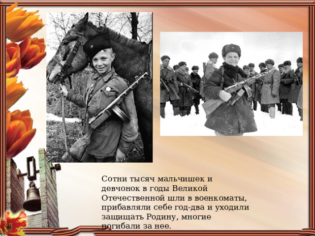 Сотни тысяч мальчишек и девчонок в годы Великой Отечественной шли в военкоматы, прибавляли себе год-два и уходили защищать Родину, многие погибали за нее. 