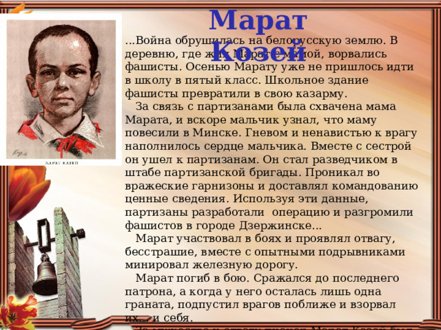 Марат Козей ...Война обрушилась на белорусскую землю. В деревню, где жил Марат с мамой, ворвались фашисты. Осенью Марату уже не пришлось идти в школу в пятый класс. Школьное здание фашисты превратили в свою казарму.      За связь с партизанами была схвачена мама Марата, и вскоре мальчик узнал, что маму повесили в Минске. Гневом и ненавистью к врагу наполнилось сердце мальчика. Вместе с сестрой он ушел к партизанам. Он стал разведчиком в штабе партизанской бригады. Проникал во вражеские гарнизоны и доставлял командованию ценные сведения. Используя эти данные, партизаны разработали  операцию и разгромили фашистов в городе Дзержинске...     Марат участвовал в боях и проявлял отвагу, бесстрашие, вместе с опытными подрывниками минировал железную дорогу.     Марат погиб в бою. Сражался до последнего патрона, а когда у него осталась лишь одна граната, подпустил врагов поближе и взорвал их... и себя.     За мужество и отвагу пионер Марат Казей был удостоен звания Героя Советского Союза . В городе Минске поставлен памятник юному герою. 