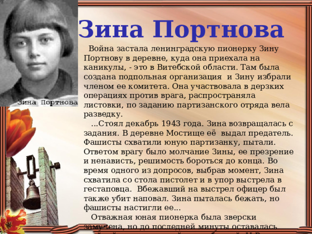 Зина Портнова    Война застала ленинградскую пионерку Зину Портнову в деревне, куда она приехала на каникулы, - это в Витебской области. Там была создана подпольная организация  и Зину избрали членом ее комитета. Она участвовала в дерзких операциях против врага, распространяла листовки, по заданию партизанского отряда вела разведку.     ...Стоял декабрь 1943 года. Зина возвращалась с задания. В деревне Мостище её  выдал предатель. Фашисты схватили юную партизанку, пытали. Ответом врагу было молчание Зины, ее презрение и ненависть, решимость бороться до конца. Во время одного из допросов, выбрав момент, Зина схватила со стола пистолет и в упор выстрела в гестаповца.  Вбежавший на выстрел офицер был также убит наповал. Зина пыталась бежать, но фашисты настигли ее...     Отважная юная пионерка была зверски замучена, но до последней минуты оставалась стойкой, мужественной, несгибаемой. И Родина посмертно отметила ее подвиг высшим своим званием - званием Героя Советского Союза . 