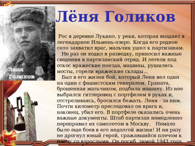 Лёня Голиков   Рос в деревне Лукино, у реки, которая впадает в легендарное Ильмень-озеро. Когда его родное село захватил враг, мальчик ушел к партизанам.     Не раз он ходил в разведку, приносил важные сведения в партизанский отряд. И летели под откос вражеские поезда, машины, рушились мосты, горели вражеские склады...     Был в его жизни бой, который Леня вел один на один с фашистским генералом. Граната, брошенная мальчиком, подбила машину. Из нее выбрался гитлеровец с портфелем в руках и, отстреливаясь, бросился бежать. Леня - за ним. Почти километр преследовал он врага и, наконец, убил его. В портфеле оказались очень важные документы. Штаб партизан немедленно переправил их самолетом в Москву.   Немало было еще боев в его недолгой жизни! И ни разу не дрогнул юный герой, сражавшийся плечом к плечу со взрослыми. Он погиб зимой 1943 года, когда особенно лютовал враг.  Пионеру-партизану Лене Голикову посмертно присвоено  звание Героя Советского Союза.    