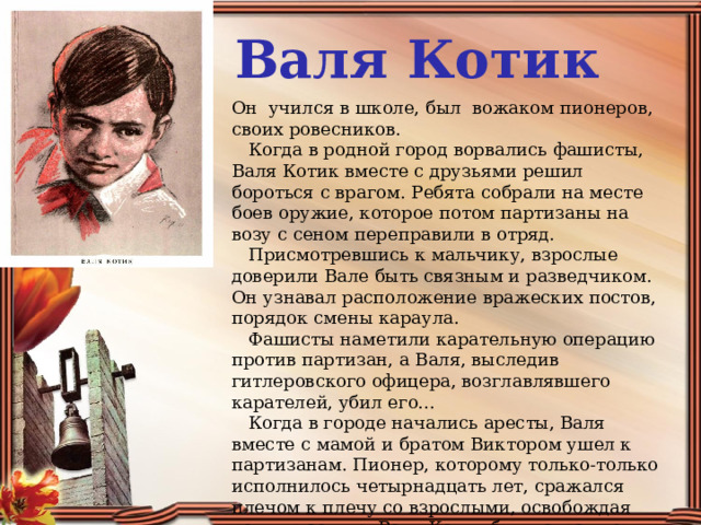 Валя Котик Он  учился в школе, был  вожаком пионеров, своих ровесников.     Когда в родной город ворвались фашисты, Валя Котик вместе с друзьями решил бороться с врагом. Ребята собрали на месте боев оружие, которое потом партизаны на возу с сеном переправили в отряд.     Присмотревшись к мальчику, взрослые доверили Вале быть связным и разведчиком. Он узнавал расположение вражеских постов, порядок смены караула.     Фашисты наметили карательную операцию против партизан, а Валя, выследив гитлеровского офицера, возглавлявшего карателей, убил его...     Когда в городе начались аресты, Валя вместе с мамой и братом Виктором ушел к партизанам. Пионер, которому только-только исполнилось четырнадцать лет, сражался плечом к плечу со взрослыми, освобождая родную землю. Валя Котик был награжден орденом и медалью.     Валя Котик погиб как герой, и Родина посмертно удостоила его званием Героя Советского Союза. 