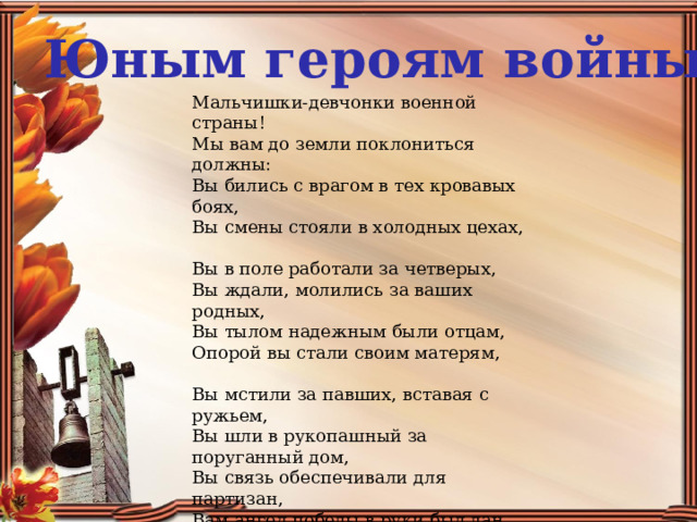 Юным героям войны Мальчишки-девчонки военной страны!  Мы вам до земли поклониться должны:  Вы бились с врагом в тех кровавых боях,  Вы смены стояли в холодных цехах,   Вы в поле работали за четверых,  Вы ждали, молились за ваших родных,  Вы тылом надежным были отцам,  Опорой вы стали своим матерям,   Вы мстили за павших, вставая с ружьем,  Вы шли в рукопашный за поруганный дом,   Вы связь обеспечивали для партизан,  Вам ангел победы в руки был дан.   И кто-то из вас не вернулся домой,  А кто-то сейчас, слава Богу, живой.  Девчонки-мальчишки великой страны!  Мы вам до земли поклониться должны!  