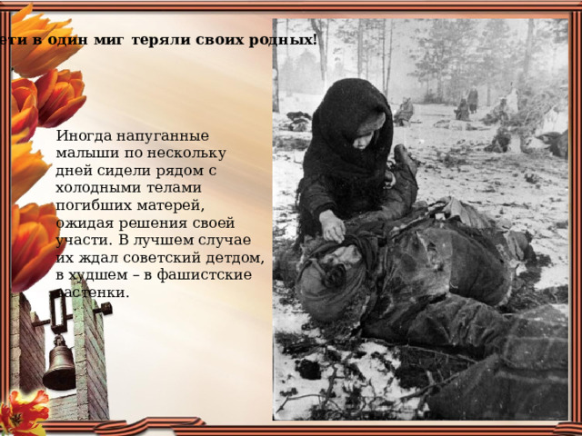Дети в один миг теряли своих родных! Иногда напуганные малыши по нескольку дней сидели рядом с холодными телами погибших матерей, ожидая решения своей участи. В лучшем случае их ждал советский детдом, в худшем – в фашистские застенки. 