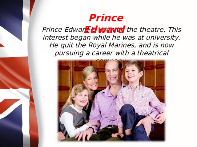 Prince Edward Prince Edward is keen on the theatre. This interest began while he was at university. He quit the Royal Marines, and is now pursuing a career with a theatrical company. 