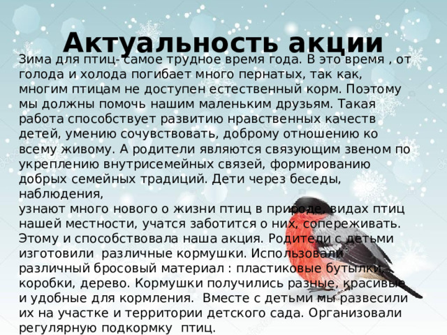 Актуальность акции Зима для птиц- самое трудное время года. В это время , от голода и холода погибает много пернатых, так как, многим птицам не доступен естественный корм. Поэтому мы должны помочь нашим маленьким друзьям. Такая работа способствует развитию нравственных качеств детей, умению сочувствовать, доброму отношению ко всему живому. А родители являются связующим звеном по укреплению внутрисемейных связей, формированию добрых семейных традиций. Дети через беседы, наблюдения, узнают много нового о жизни птиц в природе, видах птиц нашей местности, учатся заботится о них, сопереживать. Этому и способствовала наша акция. Родители с детьми изготовили различные кормушки. Использовали различный бросовый материал : пластиковые бутылки, коробки, дерево. Кормушки получились разные, красивые и удобные для кормления. Вместе с детьми мы развесили их на участке и территории детского сада. Организовали регулярную подкормку птиц. 