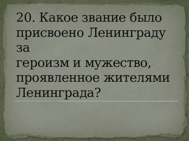20. Какое звание было присвоено Ленинграду за  героизм и мужество, проявленное жителями  Ленинграда? 