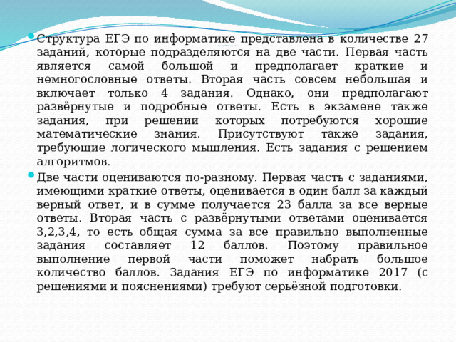 Структура ЕГЭ по информатике представлена в количестве 27 заданий, которые подразделяются на две части. Первая часть является самой большой и предполагает краткие и немногословные ответы. Вторая часть совсем небольшая и включает только 4 задания. Однако, они предполагают развёрнутые и подробные ответы. Есть в экзамене также задания, при решении которых потребуются хорошие математические знания. Присутствуют также задания, требующие логического мышления. Есть задания с решением алгоритмов. Две части оцениваются по-разному. Первая часть с заданиями, имеющими краткие ответы, оценивается в один балл за каждый верный ответ, и в сумме получается 23 балла за все верные ответы. Вторая часть с развёрнутыми ответами оценивается 3,2,3,4, то есть общая сумма за все правильно выполненные задания составляет 12 баллов. Поэтому правильное выполнение первой части поможет набрать большое количество баллов. Задания ЕГЭ по информатике 2017 (с решениями и пояснениями) требуют серьёзной подготовки. Структура ЕГЭ по информатике   