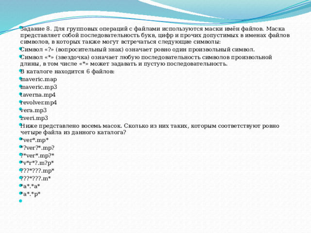 Задание 8. Для групповых операций с файлами используются маски имён файлов. Маска представляет собой последовательность букв, цифр и прочих допустимых в именах файлов символов, в которых также могут встречаться следующие символы: Сим­вол «?» (вопросительный знак) означает ровно один произвольный символ. Сим­вол «*» (звездочка) означает любую последовательность символов произвольной длины, в том числе «*» может за­да­вать и пустую последовательность. В каталоге находится 6 файлов: maveric.map maveric.mp3 taverna.mp4 revolver.mp4 vera.mp3 zveri.mp3 Ниже представле­но восемь масок. Сколь­ко из них таких, которым соответствуют ровно четыре файла из данного каталога?  *ver*.mp* *?ver?*.mp? ?*ver*.mp?* *v*r*?.m?p* ???*???.mp* ???*???.m* *a*.*a* *a*.*p*   
