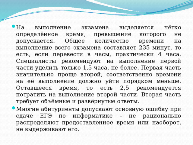 На выполнение экзамена выделяется чётко определённое время, превышение которого не допускается. Общее количество времени на выполнение всего экзамена составляет 235 минут, то есть, если перевести в часы, практически 4 часа. Специалисты рекомендуют на выполнение первой части уделить только 1,5 часа, не более. Первая часть значительно проще второй, соответственно времени на её выполнение должно уйти порядком меньше. Оставшееся время, то есть 2,5 рекомендуется потратить на выполнение второй части. Вторая часть требует объёмные и развёрнутые ответы. Многие абитуриенты допускают основную ошибку при сдаче ЕГЭ по информатике – не рационально распределяют предоставленное время или наоборот, не выдерживают его. 