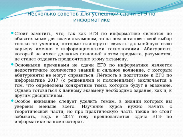 Несколько советов для успешной сдачи ЕГЭ по информатике   Стоит заметить, что, так как ЕГЭ по информатике является не обязательным для сдачи экзаменом, то на нём остановят свой выбор только те ученики, которые планируют связать дальнейшую свою карьеру именно с информационными технологиями. Абитуриент, который не имеет должных познаний в этом предмете, разумеется, не станет отдавать предпочтение этому экзамену. Основными причинами не сдачи ЕГЭ по информатике является недостаточное количество знаний и сильное волнение, с которым абитуриенты не могут справиться. Лёгкость в подготовке к ЕГЭ по информатике 2017 (с решениями и пояснениями) заключается в том, что определены конкретные темы, которые будут в экзамене. Однако готовиться к данному экзамену необходимо заранее, как и, к другим дисциплинам. Особое внимание следует уделить темам, в знании которых вы уверены меньше всего. Изучение курса нужно начать с теоретической части, но про практическую часть также не стоит забывать, ведь в 2017 году предполагается сдача ЕГЭ по информатике на компьютерах. 