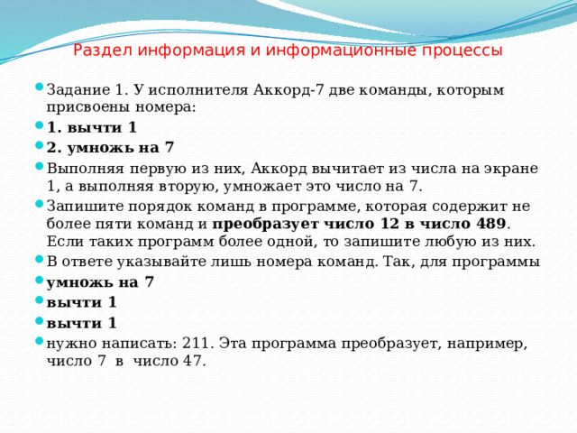 Раздел информация и информационные процессы Задание 1. У исполнителя Аккорд-7 две команды, которым присвоены номера: 1. вычти 1 2. умножь на 7 Выполняя первую из них, Аккорд вычитает из числа на экране 1, а выполняя вторую, умножает это число на 7. Запишите порядок команд в программе, которая содержит не более пяти команд и  преобразует число 12 в число 489 . Если таких программ более одной, то запишите любую из них. В ответе указывайте лишь номера команд. Так, для программы умножь на 7 вычти 1 вычти 1 нужно написать: 211. Эта программа преобразует, например, число 7  в число 47. 