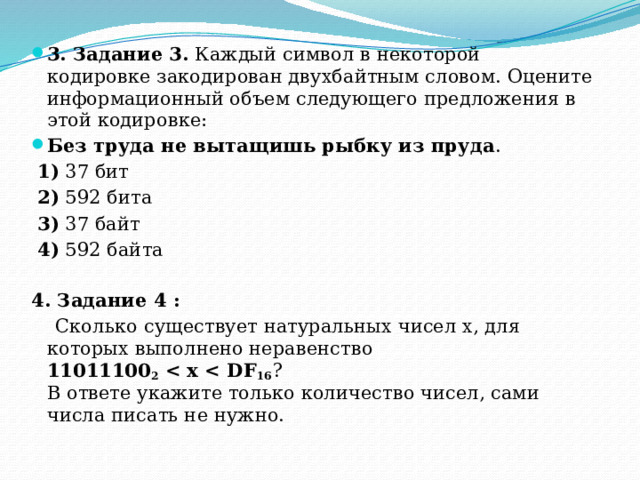 3. Задание 3.  Каждый символ в некоторой кодировке закодирован двухбайтным словом. Оцените информационный объем следующего предложения в этой кодировке: Без труда не вытащишь рыбку из пруда .   1)  37 бит     2)  592 бита   3)  37 байт    4)  592 байта 4. Задание 4 :  Сколько существует натуральных чисел x, для которых выполнено неравенство  11011100 2   16 ?  В ответе укажите только количество чисел, сами числа писать не нужно. 