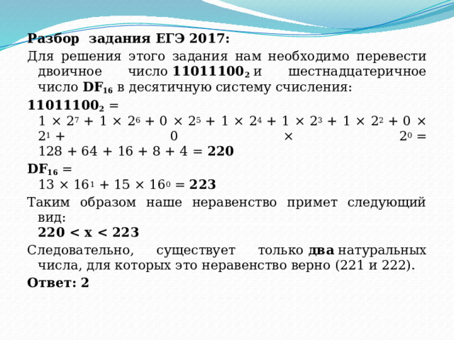 Разбор задания ЕГЭ 2017: Для решения этого задания нам необходимо перевести двоичное число  11011100 2  и шестнадцатеричное число  DF 16  в десятичную систему счисления: 11011100 2  =  1 × 2 7  + 1 × 2 6  + 0 × 2 5  + 1 × 2 4  + 1 × 2 3  + 1 × 2 2  + 0 × 2 1  + 0 × 2 0  =  128 + 64 + 16 + 8 + 4 =  220 DF 16  =  13 × 16 1  + 15 × 16 0  =  223 Таким образом наше неравенство примет следующий вид:  220  Следовательно, существует только  два  натуральных числа, для которых это неравенство верно (221 и 222). Ответ: 2   