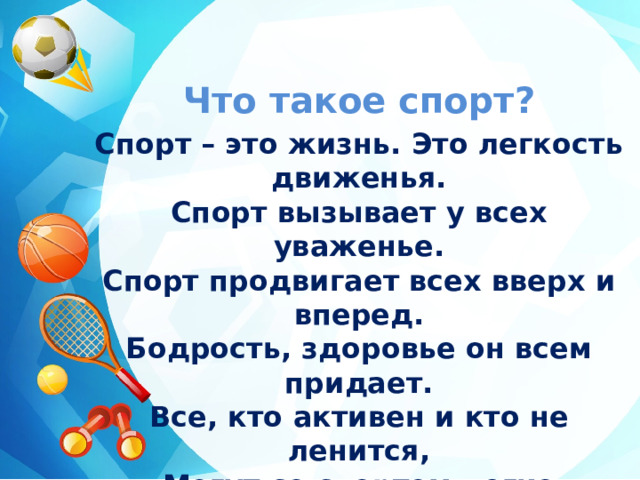 Что такое спорт? Спорт – это жизнь. Это легкость движенья.  Спорт вызывает у всех уваженье.  Спорт продвигает всех вверх и вперед.  Бодрость, здоровье он всем придает.  Все, кто активен и кто не ленится,  Могут со спортом легко подружиться. 