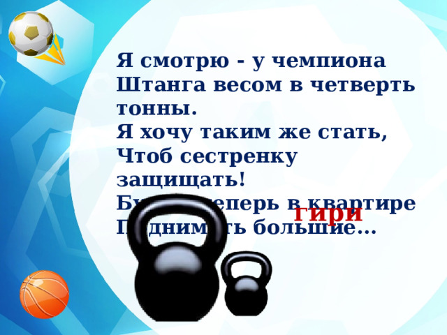 Я смотрю - у чемпиона Штанга весом в четверть тонны. Я хочу таким же стать, Чтоб сестренку защищать! Буду я теперь в квартире Поднимать большие... гири 
